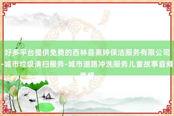 好多平台提供免费的西林县熹婷保洁服务有限公司-城市垃圾清扫服务-城市道路冲洗服务儿童故事音频